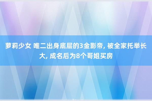 萝莉少女 唯二出身底层的3金影帝， 被全家托举长大， 成名后为8个哥姐买房