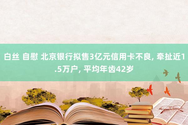 白丝 自慰 北京银行拟售3亿元信用卡不良， 牵扯近1.5万户， 平均年齿42岁