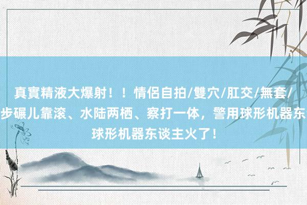 真實精液大爆射！！情侶自拍/雙穴/肛交/無套/大量噴精 步碾儿靠滚、水陆两栖、察打一体，警用球形机器东谈主火了！