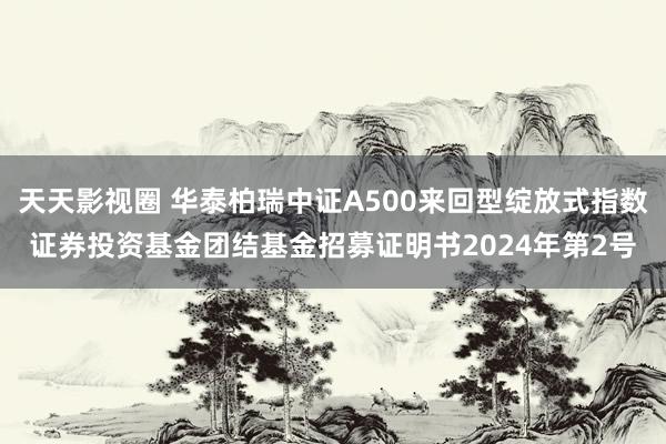 天天影视圈 华泰柏瑞中证A500来回型绽放式指数证券投资基金团结基金招募证明书2024年第2号