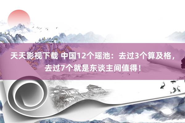 天天影视下载 中国12个瑶池：去过3个算及格，去过7个就是东谈主间值得！