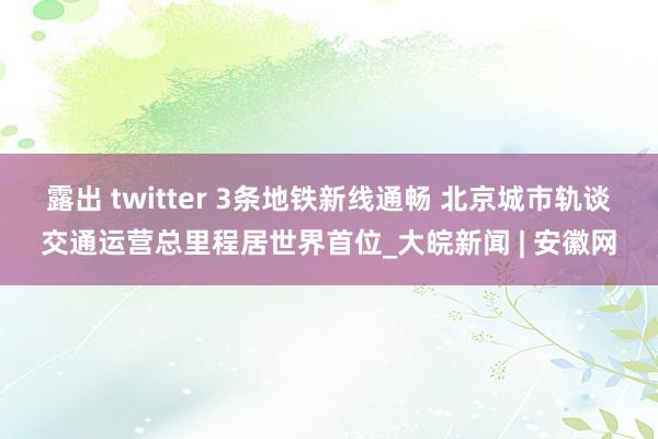 露出 twitter 3条地铁新线通畅 北京城市轨谈交通运营总里程居世界首位_大皖新闻 | 安徽网