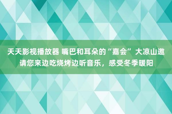 天天影视播放器 嘴巴和耳朵的“嘉会” 大凉山邀请您来边吃烧烤边听音乐，感受冬季暖阳