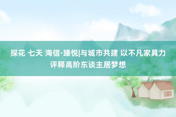 探花 七天 海信·臻悦|与城市共建 以不凡家具力评释高阶东谈主居梦想