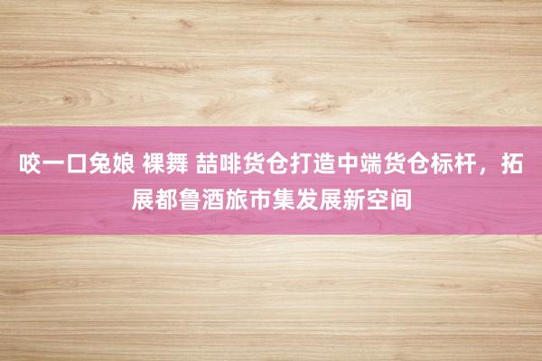 咬一口兔娘 裸舞 喆啡货仓打造中端货仓标杆，拓展都鲁酒旅市集发展新空间