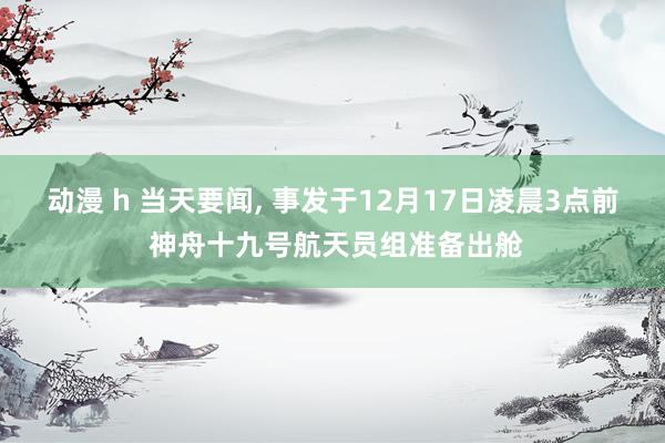 动漫 h 当天要闻， 事发于12月17日凌晨3点前 神舟十九号航天员组准备出舱