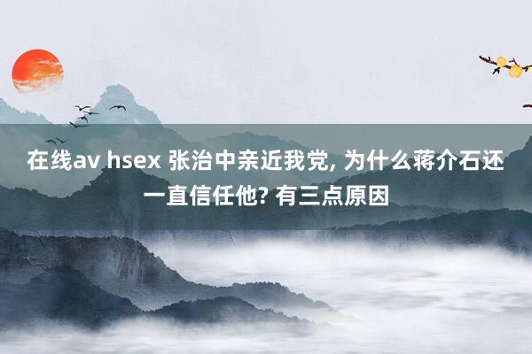 在线av hsex 张治中亲近我党， 为什么蒋介石还一直信任他? 有三点原因