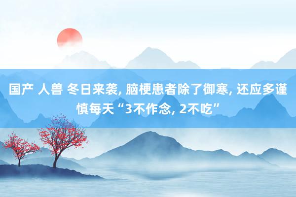 国产 人兽 冬日来袭， 脑梗患者除了御寒， 还应多谨慎每天“3不作念， 2不吃”