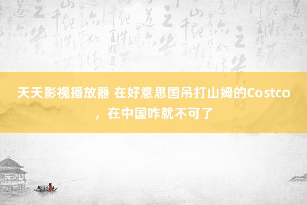 天天影视播放器 在好意思国吊打山姆的Costco，在中国咋就不可了