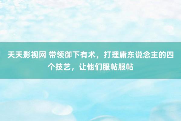 天天影视网 带领御下有术，打理庸东说念主的四个技艺，让他们服帖服帖