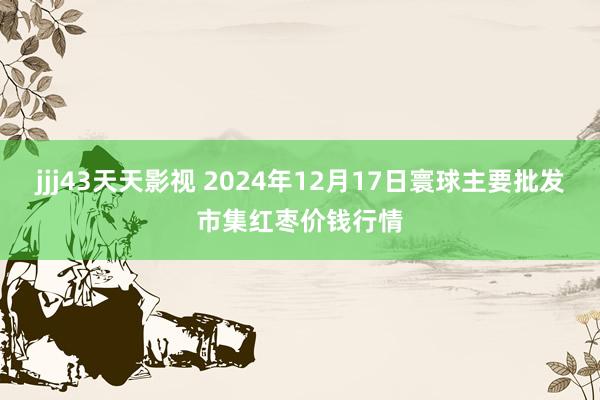 jjj43天天影视 2024年12月17日寰球主要批发市集红枣价钱行情