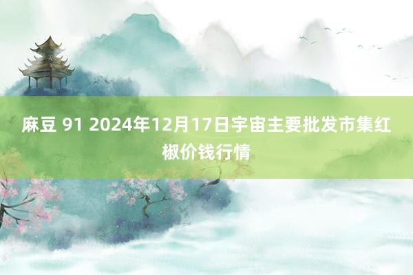 麻豆 91 2024年12月17日宇宙主要批发市集红椒价钱行情