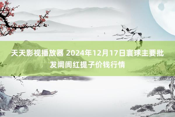 天天影视播放器 2024年12月17日寰球主要批发阛阓红提子价钱行情