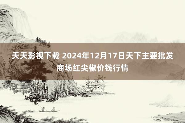 天天影视下载 2024年12月17日天下主要批发商场红尖椒价钱行情