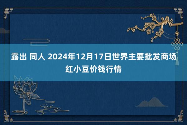 露出 同人 2024年12月17日世界主要批发商场红小豆价钱行情