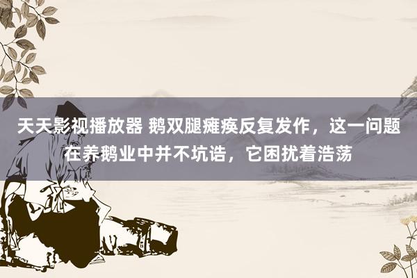 天天影视播放器 鹅双腿瘫痪反复发作，这一问题在养鹅业中并不坑诰，它困扰着浩荡