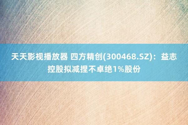 天天影视播放器 四方精创(300468.SZ)：益志控股拟减捏不卓绝1%股份