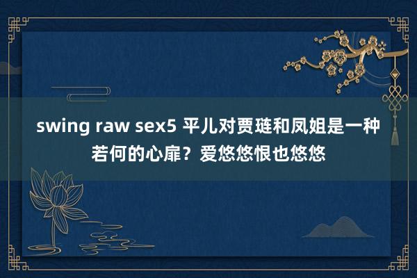 swing raw sex5 平儿对贾琏和凤姐是一种若何的心扉？爱悠悠恨也悠悠