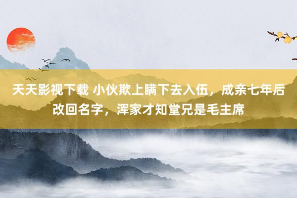 天天影视下载 小伙欺上瞒下去入伍，成亲七年后改回名字，浑家才知堂兄是毛主席