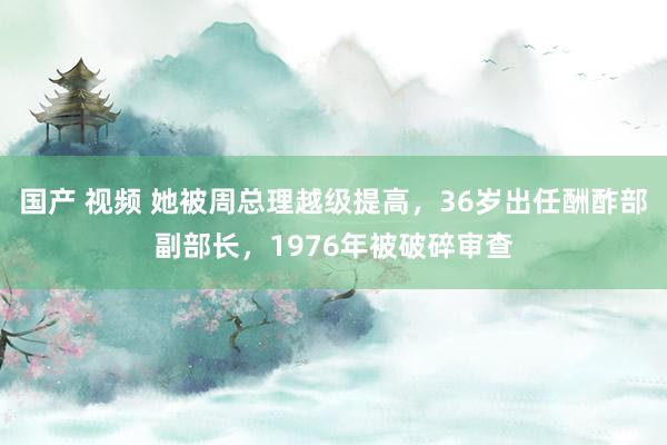 国产 视频 她被周总理越级提高，36岁出任酬酢部副部长，1976年被破碎审查