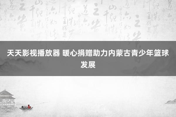 天天影视播放器 暖心捐赠助力内蒙古青少年篮球发展