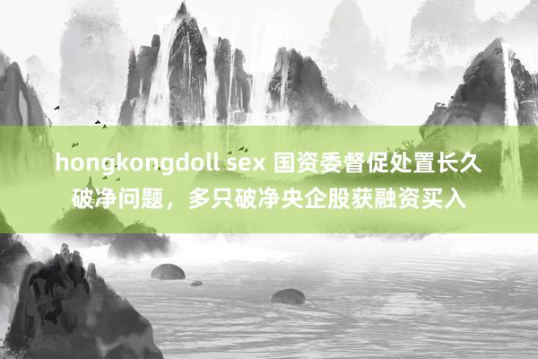 hongkongdoll sex 国资委督促处置长久破净问题，多只破净央企股获融资买入