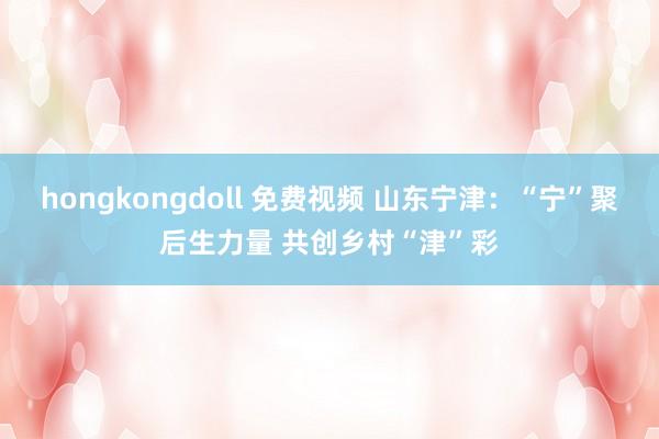 hongkongdoll 免费视频 山东宁津：“宁”聚后生力量 共创乡村“津”彩