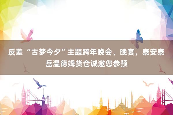 反差 “古梦今夕”主题跨年晚会、晚宴，泰安泰岳温德姆货仓诚邀您参预