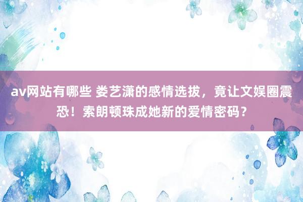 av网站有哪些 娄艺潇的感情选拔，竟让文娱圈震恐！索朗顿珠成她新的爱情密码？