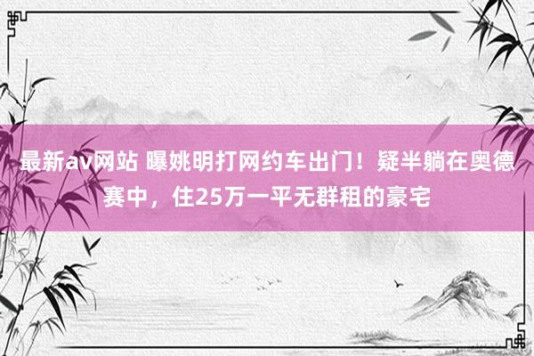 最新av网站 曝姚明打网约车出门！疑半躺在奥德赛中，住25万一平无群租的豪宅