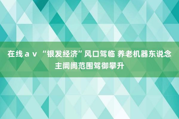 在线ａｖ “银发经济”风口驾临 养老机器东说念主阛阓范围驾御攀升