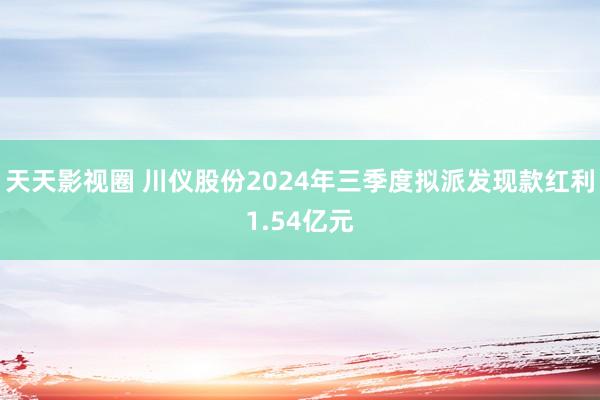 天天影视圈 川仪股份2024年三季度拟派发现款红利1.54亿元