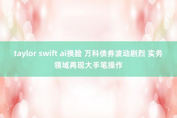 taylor swift ai换脸 万科债券波动剧烈 实务领域再现大手笔操作