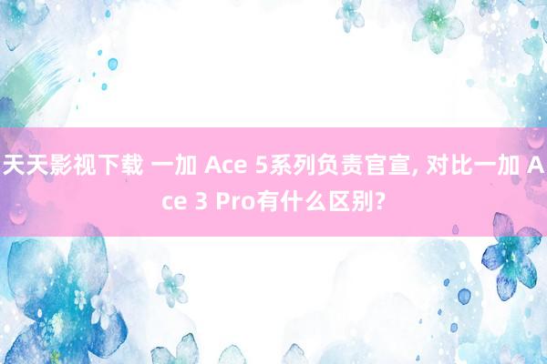 天天影视下载 一加 Ace 5系列负责官宣， 对比一加 Ace 3 Pro有什么区别?