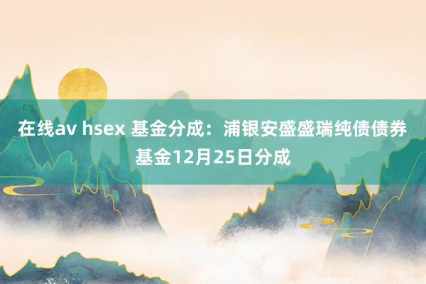 在线av hsex 基金分成：浦银安盛盛瑞纯债债券基金12月25日分成