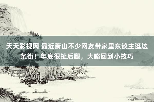 天天影视网 最近萧山不少网友带家里东谈主逛这条街！年底很扯后腿，大略回到小技巧