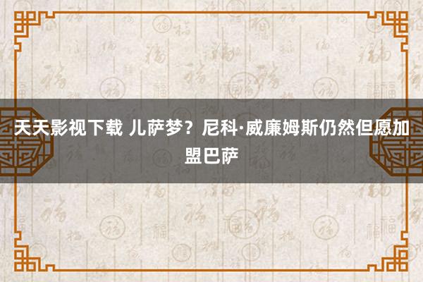 天天影视下载 儿萨梦？尼科·威廉姆斯仍然但愿加盟巴萨