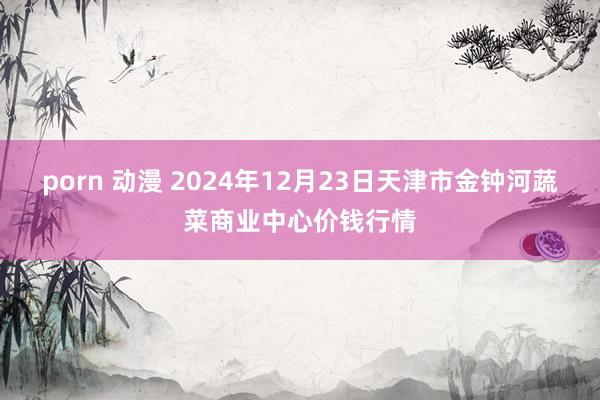 porn 动漫 2024年12月23日天津市金钟河蔬菜商业中心价钱行情