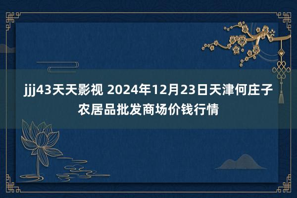 jjj43天天影视 2024年12月23日天津何庄子农居品批发商场价钱行情