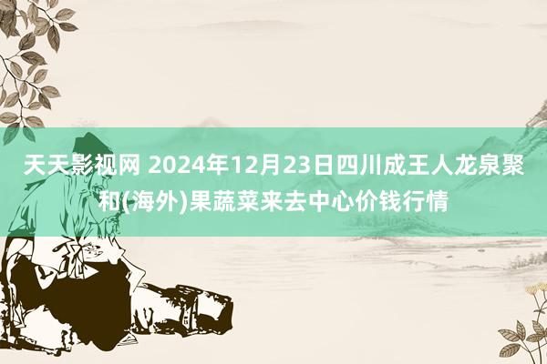 天天影视网 2024年12月23日四川成王人龙泉聚和(海外)果蔬菜来去中心价钱行情