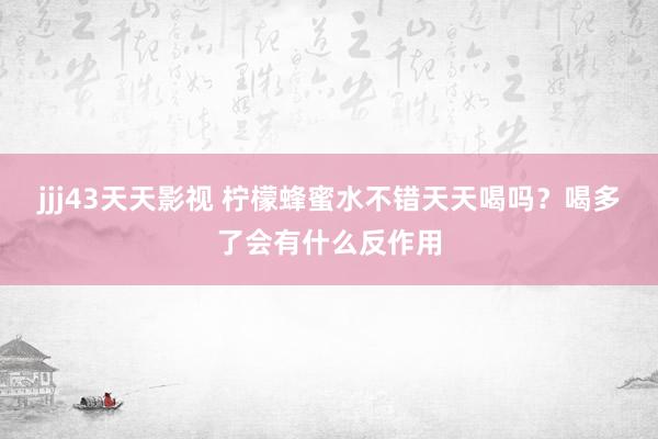 jjj43天天影视 柠檬蜂蜜水不错天天喝吗？喝多了会有什么反作用
