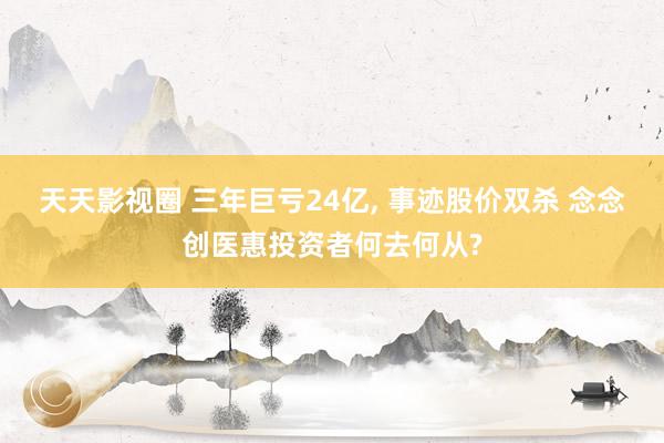 天天影视圈 三年巨亏24亿， 事迹股价双杀 念念创医惠投资者何去何从?