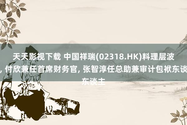 天天影视下载 中国祥瑞(02318.HK)料理层波折， 付欣兼任首席财务官， 张智淳任总助兼审计包袱东谈主