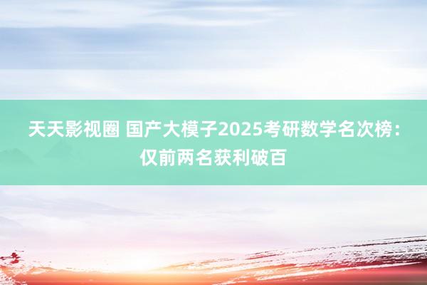 天天影视圈 国产大模子2025考研数学名次榜：仅前两名获利破百