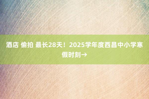 酒店 偷拍 最长28天！2025学年度西昌中小学寒假时刻→