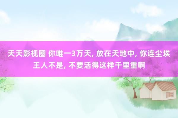 天天影视圈 你唯一3万天， 放在天地中， 你连尘埃王人不是， 不要活得这样千里重啊