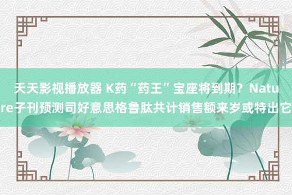 天天影视播放器 K药“药王”宝座将到期？Nature子刊预测司好意思格鲁肽共计销售额来岁或特出它