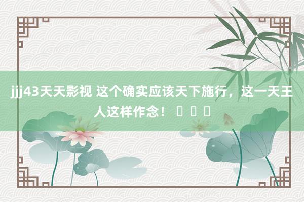 jjj43天天影视 这个确实应该天下施行，这一天王人这样作念！ ​​​