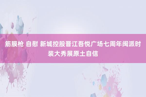 筋膜枪 自慰 新城控股晋江吾悦广场七周年闽派时装大秀展原土自信