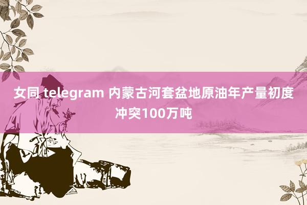 女同 telegram 内蒙古河套盆地原油年产量初度冲突100万吨